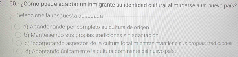 60.- ¿Cómo puede adaptar un inmigrante su identidad cultural al mudarse a un nuevo país?
Seleccione la respuesta adecuada
a) Abandonando por completo su cultura de origen.
b) Manteniendo sus propias tradiciones sin adaptación.
c) Incorporando aspectos de la cultura local mientras mantiene sus propias tradiciones.
d) Adoptando únicamente la cultura dominante del nuevo país.