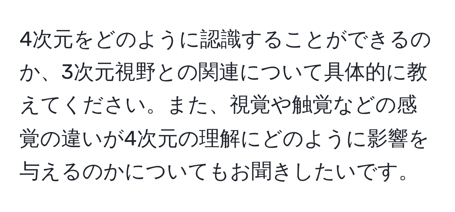 4次元をどのように認識することができるのか、3次元視野との関連について具体的に教えてください。また、視覚や触覚などの感覚の違いが4次元の理解にどのように影響を与えるのかについてもお聞きしたいです。