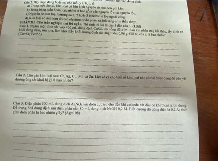 en tan vào dung dịch. 
Câu 2. Hãy chọn đúng hoặc sai cho mỗi ý a, b, c, d
a) Trong một chu kỉ, kim loại có bán kính nguyên tử nhỏ hơn phi kim. 
b) Trong bảng tuần hoàn, các nhóm A bao gồm các nguyên tố s và nguyên tốp. 
e) Nguyên tử kim loại thường có 1, 2 hoặc 3 electron ở lớp ngoài cùng. 
đ) Kim loại có ánh kim do các electron tự do phản xạ ánh sáng nhìn thấy được. 
PHÀN III. Câu trắc nghiệm tră lời ngắn. Thí sinh trà lời từ câu 1 đến câu 3. (1,5d)
Câu 1. Ngâm một đinh sắt vào 400 mL dung dịch CuSO₄ có nồng db* M. Sau khỉ phản ứng kết thúc, lấy đinh ra 
khôi dung địch, rữa nhẹ, làm khô thấy khối lượng đinh sắt tăng thêm 0,96 g. Giá trị của x là bao nhiêu?
(Cu=64; Fe=56)
_ 
_ 
_ 
_ 
_ 
_ 
Câu 2. Cho các kim loại sau: Cr, Ag, Cu, Mn và Zn. Liệt kê và cho biết số kim loại nào có thể được dùng để bảo vệ 
_ 
đường ống sắt khỏi bị gỉ là bao nhiêu? 
_ 
_ 
Câu 3. Điện phân 500 mL dung dịch AgN O_1 g với điện cực trợ cho đến khỉ cathode bắt đầu có khí thoát ra thì dừng. 
Để trung hoà dung dịch sau điện phân cần 80 mL dung dịch NaOH 0,2 M. Biết cường độ dòng điện là 0,2 A; thời 
gian điện phân là bao nhiêu giây? (Ag=108)
_ 
_ 
_ 
_ 
_ 
_