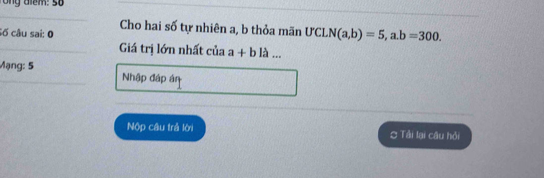 ong đlểm: 50
_
_
Cho hai số tự nhiên a, b thỏa mãn
Số câu sai: 0 . U'CLN(a,b)=5,a. b=300. 
Giá trị lớn nhất của a+b1lambda ... 
Mạng: 5
Nhập đáp án
Nộp câu trả lời Tải lai câu hỏi