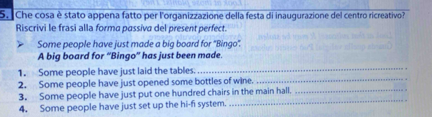 Che cosa è stato appena fatto per l'organizzazione della festa di inaugurazione del centro ricreativo? 
Riscrivi le frasi alla forma passiva del present perfect. 
Some people have just made a big board for “Bingo'. 
A big board for “Bingo” has just been made. 
_ 
1. Some people have just laid the tables. 
_ 
2. Some people have just opened some bottles of wine. 
_ 
3. Some people have just put one hundred chairs in the main hall._ 
4. Some people have just set up the hi-f system.