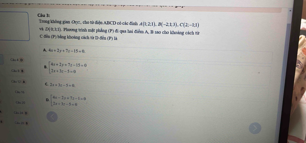 Trong không gian Oxyz, cho tử diện ABCD có các đỉnh A(1;2;1), B(-2;1;3), C(2;-1;1)
và D(0;3;1). Phương trình mặt phẳng (P) đi qua hai điểm A, B sao cho khoảng cách từ
C đến (P) bằng khoảng cách từ D đến (P) là
A. 4x+2y+7z-15=0. 
Câu 4 D
B.
Cầu 8 B beginarrayl 4x+2y+7z-15=0 2x+3z-5=0endarray.. 
Cầu 12 A C. 2x+3z-5=0. 
Câu 16
Câu 20 D. beginarrayl 4x-2y+7z-1=0 2x+3z-5=0endarray.
Câu 24 D
B Câu 28 B