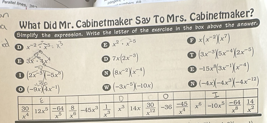 Integers,
Parallel lines, 38
What Did Mr. Cabinetmaker Say To Mrs. Cabinetmaker?
Simplify the expression. Write the letter of the exercise in the box above the answer.
D x^(-2)· x^5
E x^2· x^(-5)
F x(x^(-2))(x^7)
T (3x^(-3))(5x^(-4))(2x^(-5))
E 3x· 4x^4
D 7x(2x^(-3))
I (2x^(-3))(-5x^8)
N (8x^(-2))(x^(-4))
E -15x^8(3x^(-1))(x^(-4))
w (-3x^(-5))(-10x)
N (-4x)(-4x^3)(-4x^(-12))