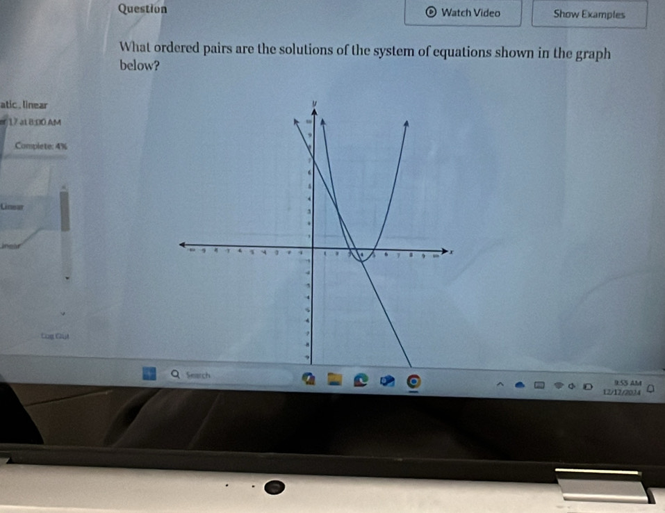 Question Watch Video Show Examples 
What ordered pairs are the solutions of the system of equations shown in the graph 
below? 
atic . linear 
17 at 8:D0 AM 
Complete: 4% 
Linear 
Cog Git 
9.55 AM 
12/12/2024