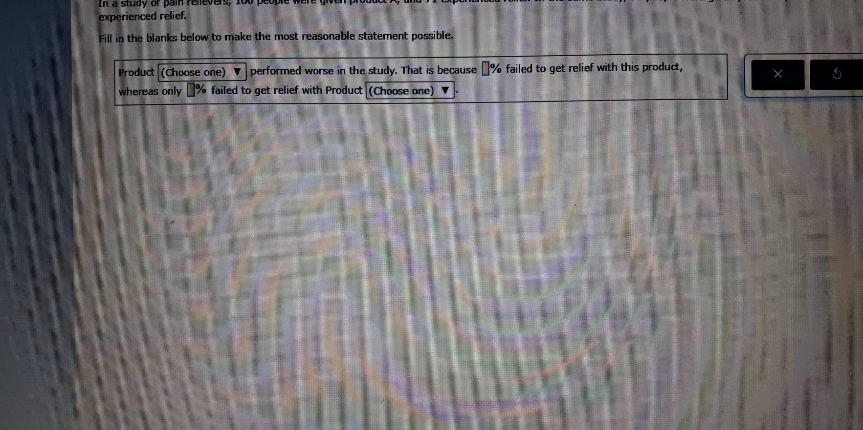 In a study or pain relevers, 100
experienced relief. 
Fill in the blanks below to make the most reasonable statement possible. 
Product (Choose one) performed worse in the study. That is because €% failed to get relief with this product, 
whereas only % failed to get relief with Product (Choose one)