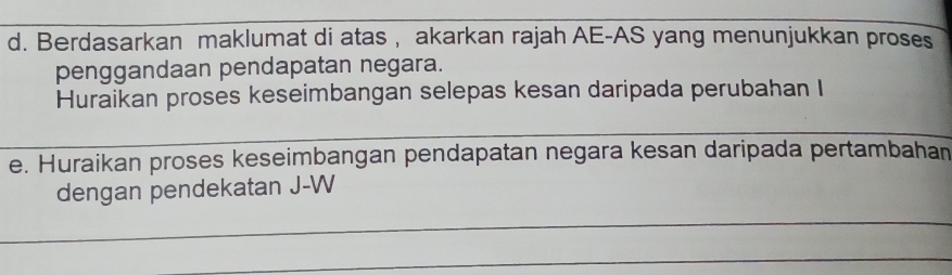 Berdasarkan maklumat di atas , akarkan rajah AE-AS yang menunjukkan proses 
penggandaan pendapatan negara. 
Huraikan proses keseimbangan selepas kesan daripada perubahan I 
e. Huraikan proses keseimbangan pendapatan negara kesan daripada pertambahan 
dengan pendekatan J-W 
_ 
_ 
_