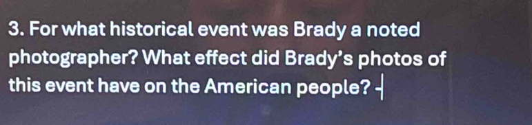 For what historical event was Brady a noted 
photographer? What effect did Brady’s photos of 
this event have on the American people?