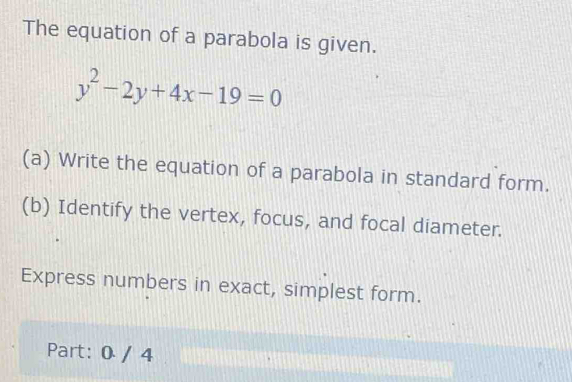 The equation of a parabola is given.
y^2-2y+4x-19=0
(a) Write the equation of a parabola in standard form. 
(b) Identify the vertex, focus, and focal diameter. 
Express numbers in exact, simplest form. 
Part: 0 / 4