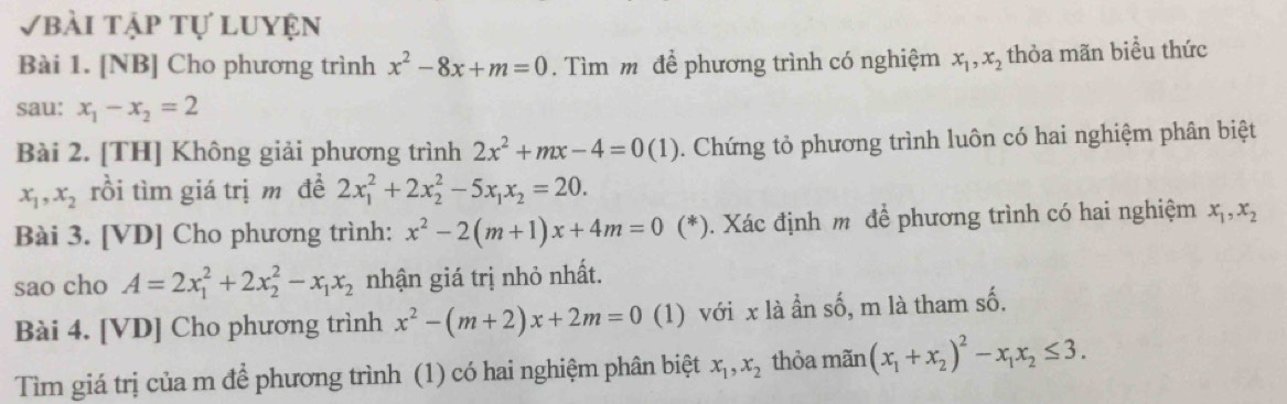 Vbài tập tự luyện 
Bài 1. [NB] Cho phương trình x^2-8x+m=0. Tìm m để phương trình có nghiệm x_1, x_2 thỏa mãn biểu thức 
sau: x_1-x_2=2
Bài 2. [TH] Không giải phương trình 2x^2+mx-4=0(1). Chứng tỏ phương trình luôn có hai nghiệm phân biệt
x_1, x_2 rồi tìm giá trị m đề 2x_1^(2+2x_2^2-5x_1)x_2=20. 
Bài 3. [VD] Cho phương trình: x^2-2(m+1)x+4m=0 (*). Xác định m để phương trình có hai nghiệm x_1, x_2
sao cho A=2x_1^(2+2x_2^2-x_1)x_2 nhận giá trị nhỏ nhất. 
Bài 4. [VD] Cho phương trình x^2-(m+2)x+2m=0 (1) với x là ẩn số, m là tham số. 
Tìm giá trị của m để phương trình (1) có hai nghiệm phân biệt x_1, x_2 thỏa mãn (x_1+x_2)^2-x_1x_2≤ 3.