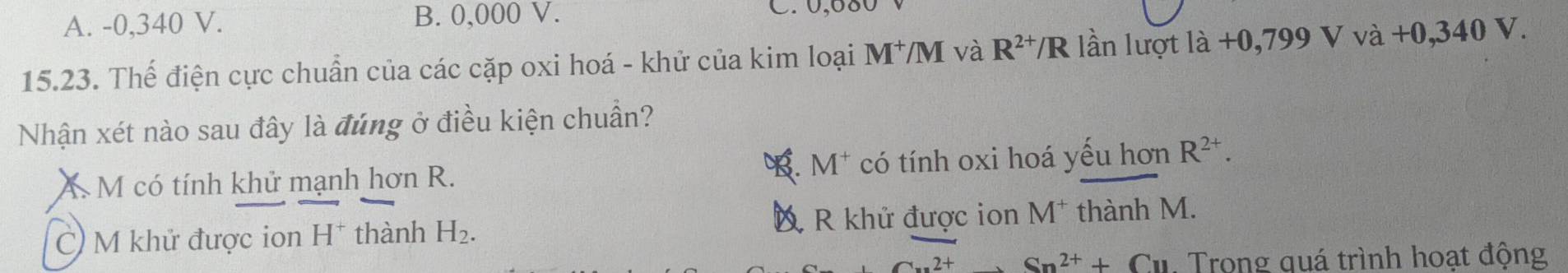 A. -0,340 V. B. 0,000 V. C. 0,680
15.23. Thế điện cực chuẩn của các cặp oxi hoá - khử của kim loại M^+/M và R^(2+)/R lần lượt là +0,799 V vdot a+0,340V. 
Nhận xét nào sau đây là đúng ở điều kiện chuẩn?. M^+
A M có tính khử mạnh hơn R. có tính oxi hoá yếu hơn R^(2+).
D R khử được ion
C) M khử được ion H^+ thành H_2. M^+ thành M.
2+ Sn^(2+)+Cu. Trong quá trình hoạt động