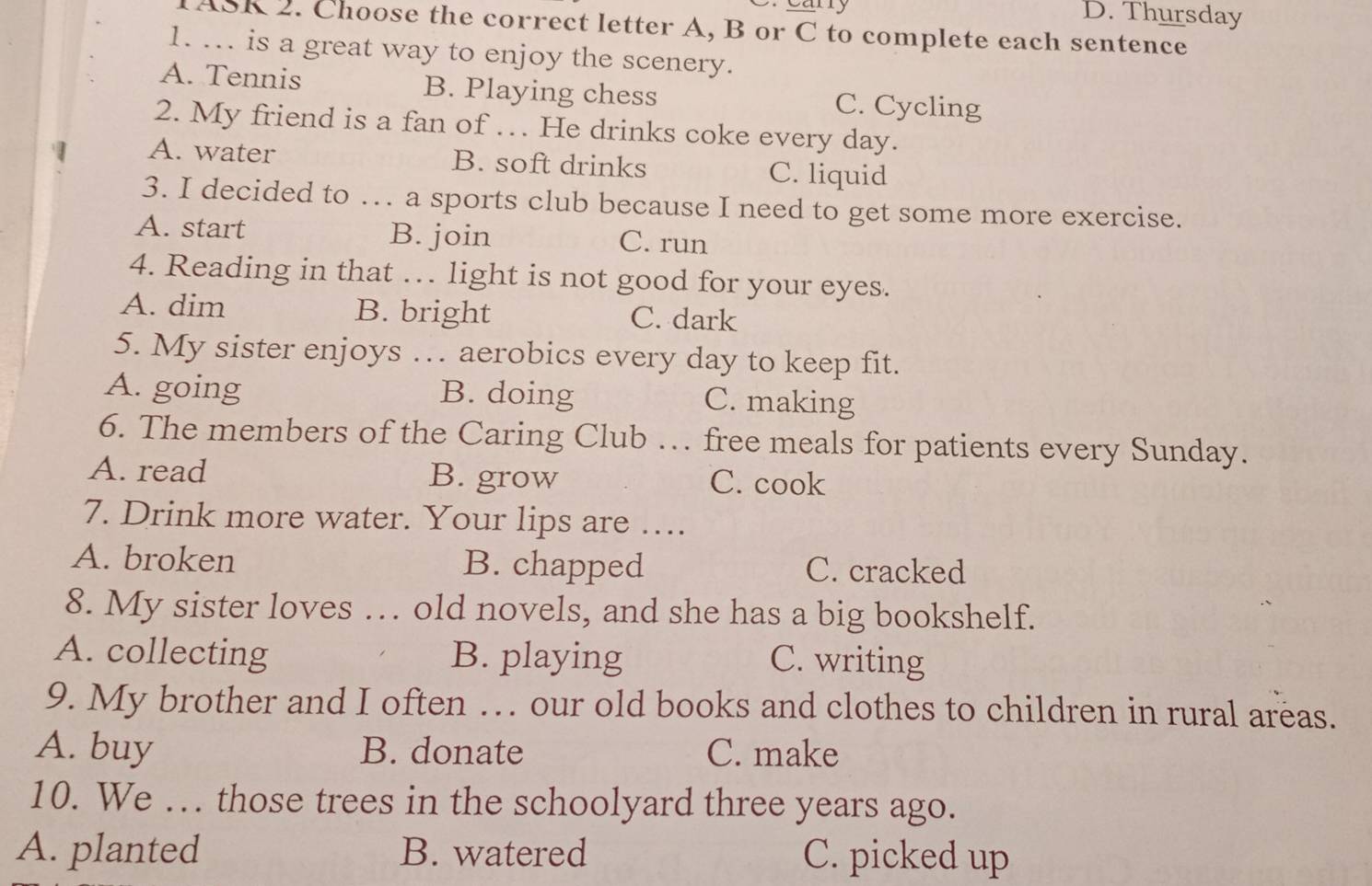 Cany D. Thursday
TASK 2. Choose the correct letter A, B or C to complete each sentence
1. ... is a great way to enjoy the scenery.
A. Tennis B. Playing chess C. Cycling
2. My friend is a fan of … He drinks coke every day.
A. water B. soft drinks C. liquid
3. I decided to … a sports club because I need to get some more exercise.
A. start B. join C. run
4. Reading in that … light is not good for your eyes.
A. dim B. bright C. dark
5. My sister enjoys … aerobics every day to keep fit.
A. going B. doing C. making
6. The members of the Caring Club … free meals for patients every Sunday.
A. read B. grow C. cook
7. Drink more water. Your lips are …..
A. broken B. chapped C. cracked
8. My sister loves … old novels, and she has a big bookshelf.
A. collecting B. playing C. writing
9. My brother and I often … our old books and clothes to children in rural areas.
A. buy B. donate C. make
10. We . those trees in the schoolyard three years ago.
A. planted B. watered C. picked up