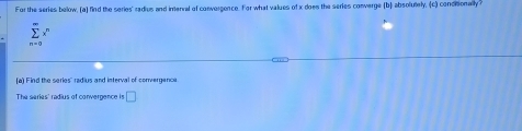 For the series below, (a) find the series' radius and inenral of convergence. For what values of x does the series converge (b) absolutely, (c) concitionally ?
sumlimits _(n=0)^(∈fty)x
[a) Find the series' radius and interval of convergence 
The series' radius of convergence is □