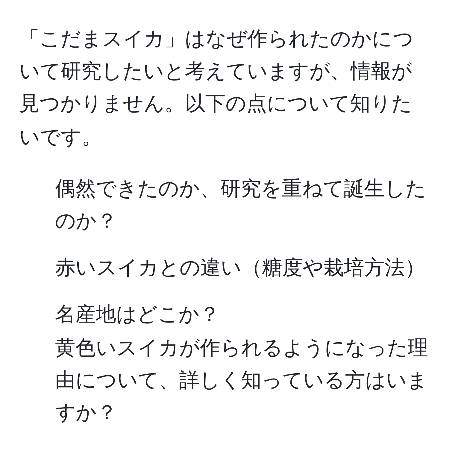 「こだまスイカ」はなぜ作られたのかについて研究したいと考えていますが、情報が見つかりません。以下の点について知りたいです。  
1. 偶然できたのか、研究を重ねて誕生したのか？  
2. 赤いスイカとの違い糖度や栽培方法  
3. 名産地はどこか？  
黄色いスイカが作られるようになった理由について、詳しく知っている方はいますか？