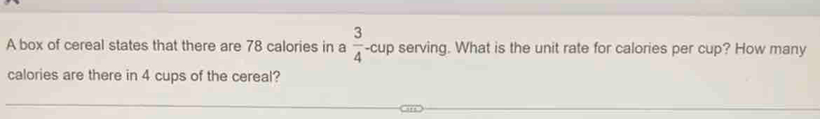 A box of cereal states that there are 78 calories in a  3/4 -cup serving. What is the unit rate for calories per cup? How many 
calories are there in 4 cups of the cereal?