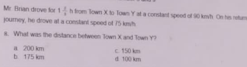 Mr. Brian drove for 1 2/3  h from Town X to Town Y at a constant speed of 90 km/h On his return
journey, he drove at a constant speed of 75 km/h
8. What was the distance between Town X and Town Y?
a 200 km c 150 km
b 175 km d 100 km