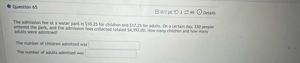 □ 0/1 pt つ 3 ⇄ 99 Details 
The admission fee at a water park is $10.25 for children and $17.25 for adults. On a certain day, 320 people 
entered the park, and the admission fees collected totaled $4,393.00. How many children and how many 
adults were admitted? 
The number of children admitted was □
The number of adults admitted was □