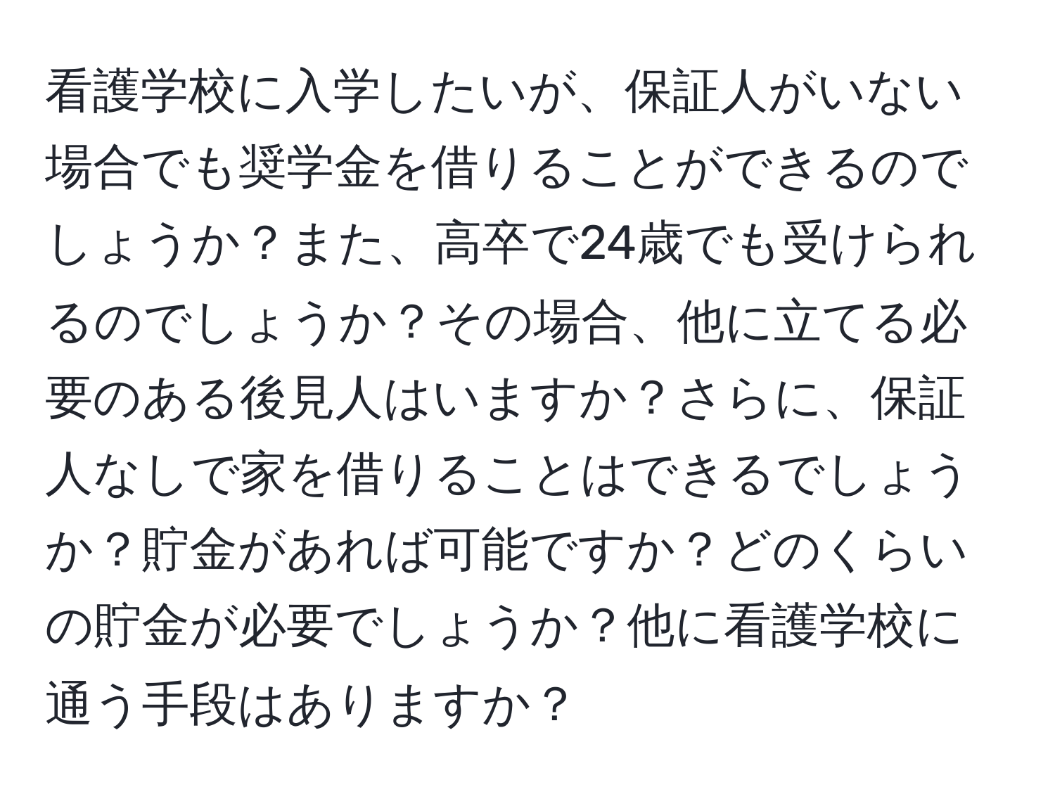 看護学校に入学したいが、保証人がいない場合でも奨学金を借りることができるのでしょうか？また、高卒で24歳でも受けられるのでしょうか？その場合、他に立てる必要のある後見人はいますか？さらに、保証人なしで家を借りることはできるでしょうか？貯金があれば可能ですか？どのくらいの貯金が必要でしょうか？他に看護学校に通う手段はありますか？