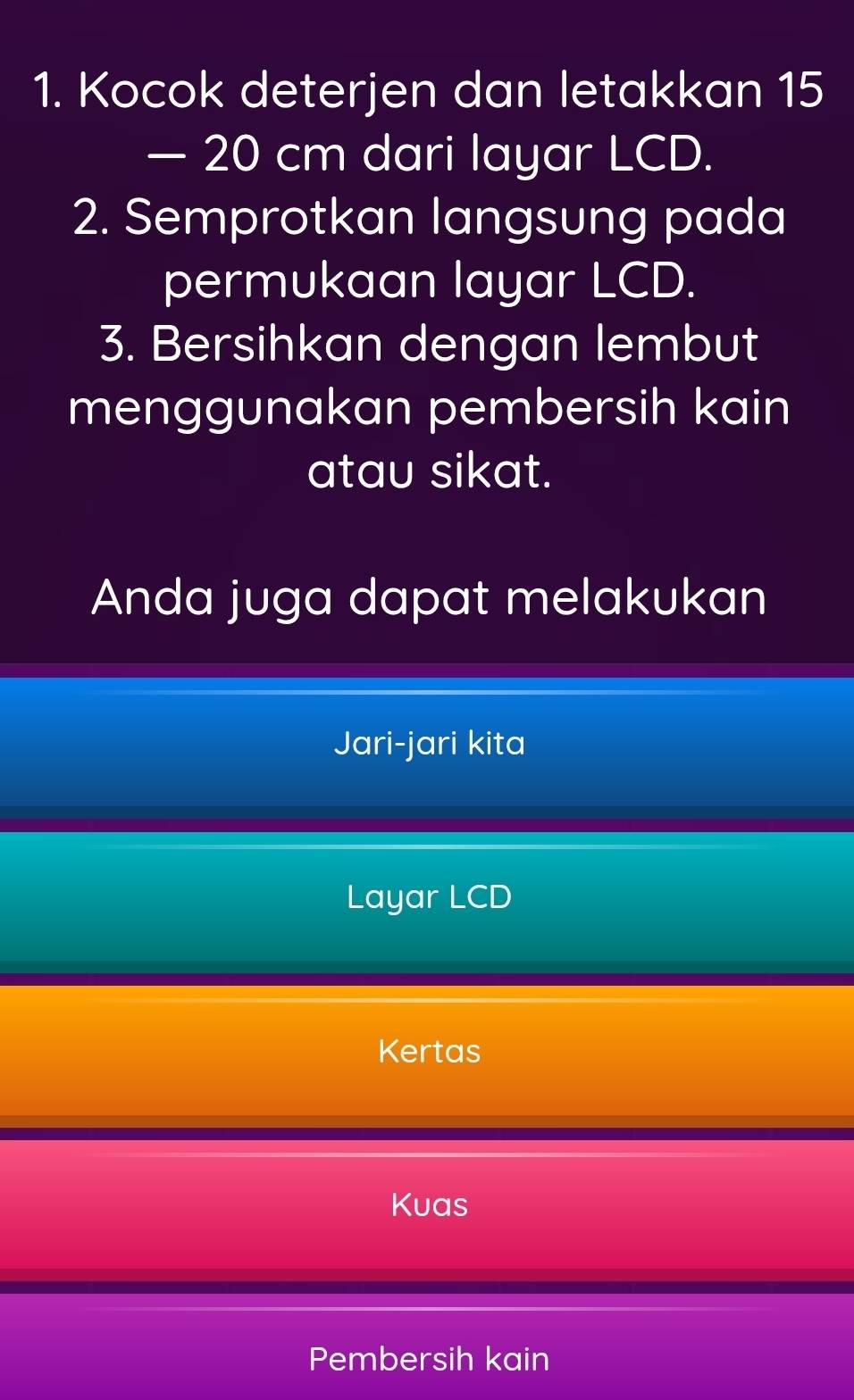 Kocok deterjen dan letakkan 15
— 20 cm dari layar LCD. 
2. Semprotkan langsung pada 
permukaan layar LCD. 
3. Bersihkan dengan lembut 
menggunakan pembersih kain 
atau sikat. 
Anda juga dapat melakukan 
Jari-jari kita 
Layar LCD
Kertas 
Kuas 
Pembersih kain