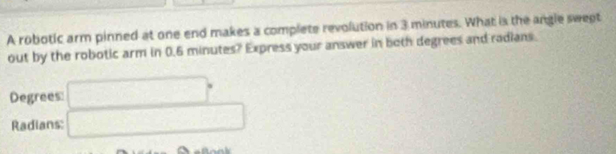 A robotic arm pinned at one end makes a complete revolution in 3 minutes. What is the angle sweet 
out by the robotic arm in 0.6 minutes? Express your answer in both degrees and radians. 
Degrees □°
Radians: □