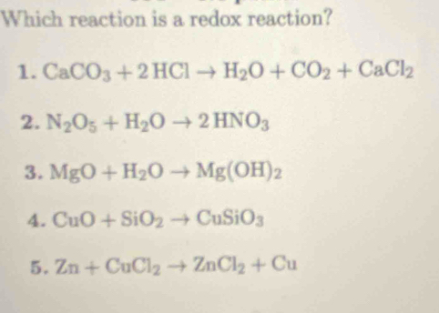 Which reaction is a redox reaction?
1. CaCO_3+2HClto H_2O+CO_2+CaCl_2
2. N_2O_5+H_2Oto 2HNO_3
3. MgO+H_2Oto Mg(OH)_2
4. CuO+SiO_2to CuSiO_3
5. Zn+CuCl_2to ZnCl_2+Cu