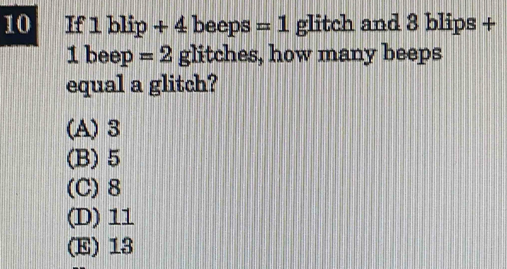 If 1 blip + 4 beeps =1 glitch and 8 blips +
1 beep =2 glitches, how many beeps
equal a glitch?
(A) 3
(B) 5
(C) 8
(D) 11
(E) 13