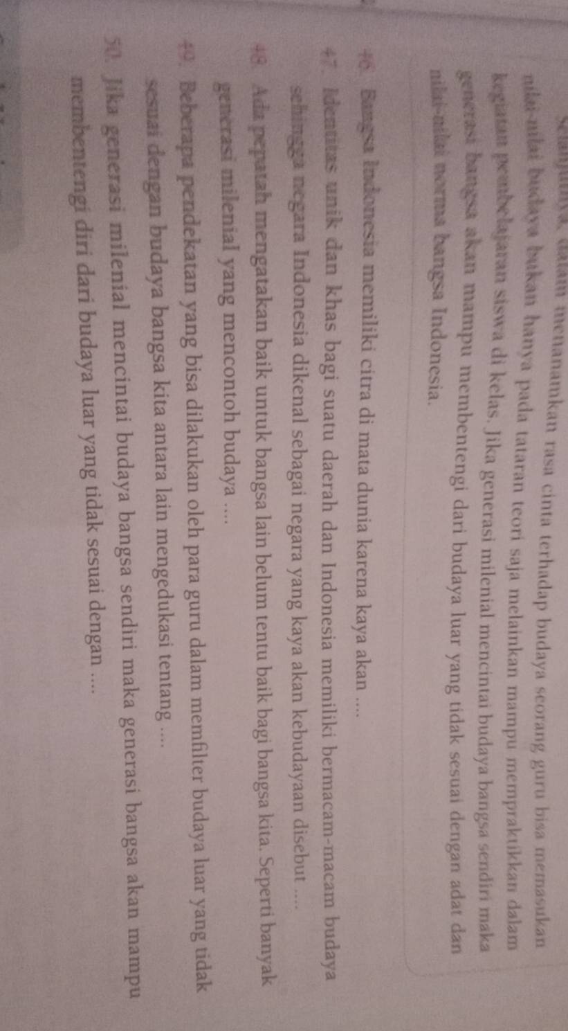 Setanjutya, daam menanamkan rasa cinta terhadap budaya seorang guru bisa memasukan 
nilai-nilai budaya bukan hanya pada tataran teori saja melainkan mampu mempraktikkan dalam 
kegiatan pembelajaran siswa di kelas. Jika generasi milenial mencintai budaya bangsa sendiri maka 
generasi bangsa akan mampu membentengi dari budaya luar yang tidak sesuai dengan adat dan 
nilai-nilai norma bangsa Indonesia. 
+. Bangsa Indonesia memiliki citra di mata dunia karena kaya akan .... 
47. Identitas unik dan khas bagi suatu daerah dan Indonesia memiliki bermacam-macam budaya 
schingga negara Indonesia dikenal sebagai negara yang kaya akan kebudayaan disebut .... 
48. Ada pepatah mengatakan baik untuk bangsa lain belum tentu baik bagi bangsa kita. Seperti banyak 
generasi milenial yang mencontoh budaya .... 
49. Beberapa pendekatan yang bisa dilakukan oleh para guru dalam memfilter budaya luar yang tidak 
sesuai dengan budaya bangsa kita antara lain mengedukasi tentang .... 
50. Jika generasi milenial mencintai budaya bangsa sendiri maka generasi bangsa akan mampu 
membentengi diri dari budaya luar yang tidak sesuai dengan ....