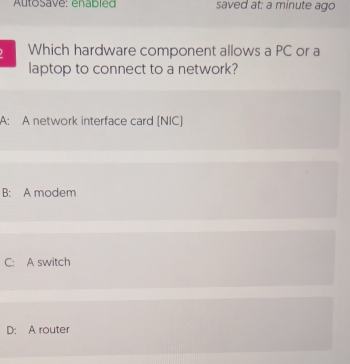 Autosave: enabled saved at: a minute ago
Which hardware component allows a PC or a
laptop to connect to a network?
A: A network interface card (NIC)
B: A modem
C: A switch
D: A router