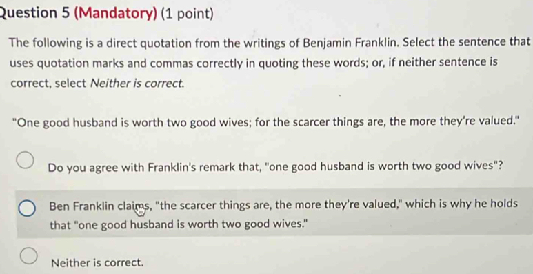 (Mandatory) (1 point)
The following is a direct quotation from the writings of Benjamin Franklin. Select the sentence that
uses quotation marks and commas correctly in quoting these words; or, if neither sentence is
correct, select Neither is correct.
"One good husband is worth two good wives; for the scarcer things are, the more they’re valued."
Do you agree with Franklin's remark that, "one good husband is worth two good wives"?
Ben Franklin claims, "the scarcer things are, the more they're valued," which is why he holds
that "one good husband is worth two good wives."
Neither is correct.