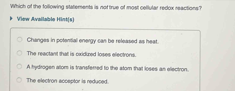 Which of the following statements is not true of most cellular redox reactions?
View Available Hint(s)
Changes in potential energy can be released as heat.
The reactant that is oxidized loses electrons.
A hydrogen atom is transferred to the atom that loses an electron.
The electron acceptor is reduced.