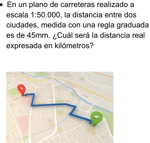 En un plano de carreteras realizado a 
escala 1:50. .000, la distancia entre dos 
ciudades, medida con una regla graduada 
es de 45mm. ¿Cuál será la distancia real 
expresada en kilómetros?