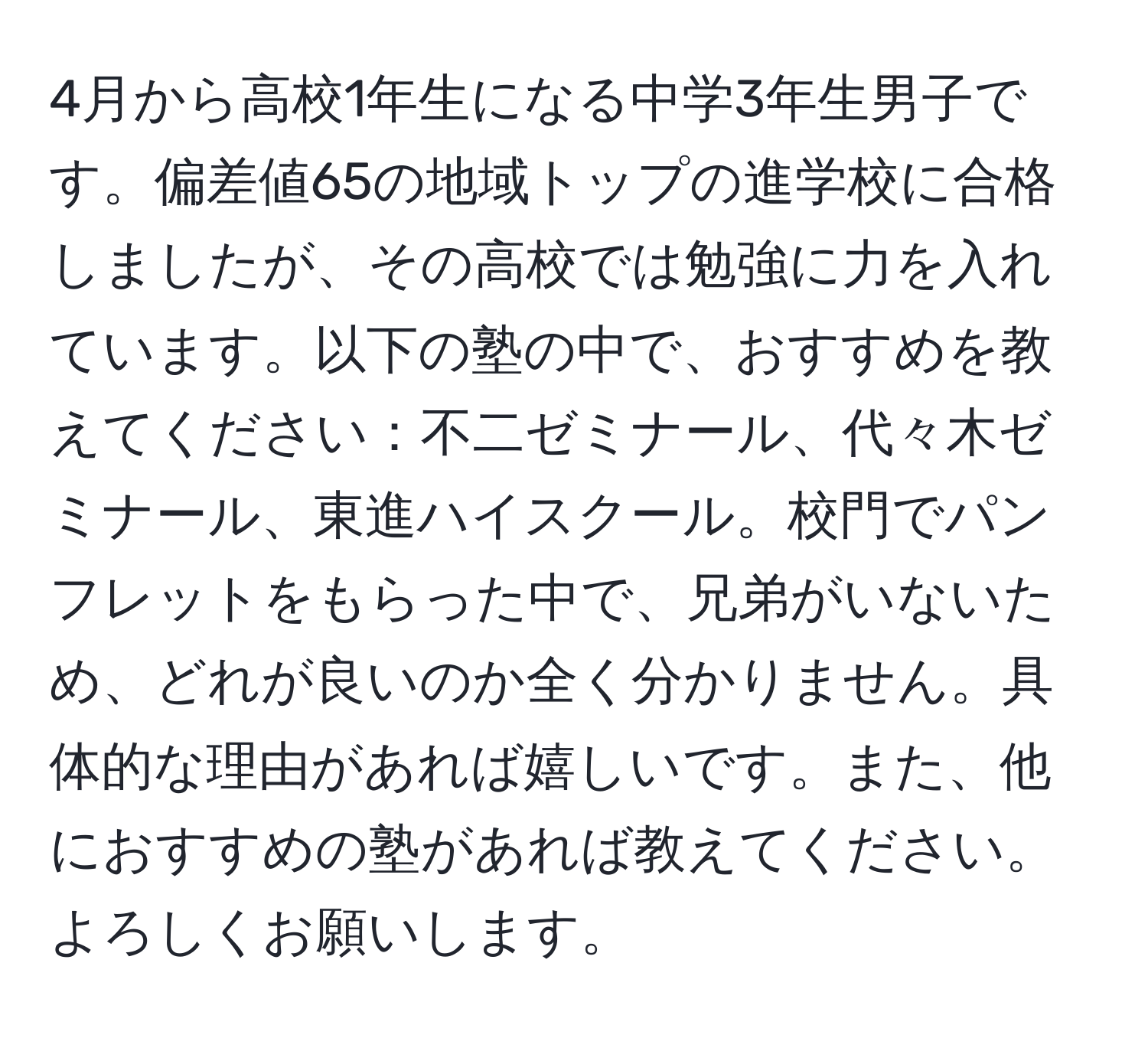 4月から高校1年生になる中学3年生男子です。偏差値65の地域トップの進学校に合格しましたが、その高校では勉強に力を入れています。以下の塾の中で、おすすめを教えてください：不二ゼミナール、代々木ゼミナール、東進ハイスクール。校門でパンフレットをもらった中で、兄弟がいないため、どれが良いのか全く分かりません。具体的な理由があれば嬉しいです。また、他におすすめの塾があれば教えてください。よろしくお願いします。