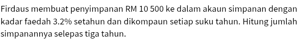 Firdaus membuat penyimpanan RM 10 500 ke dalam akaun simpanan dengan 
kadar faedah 3.2% setahun dan dikompaun setiap suku tahun. Hitung jumlah 
simpanannya selepas tiga tahun.