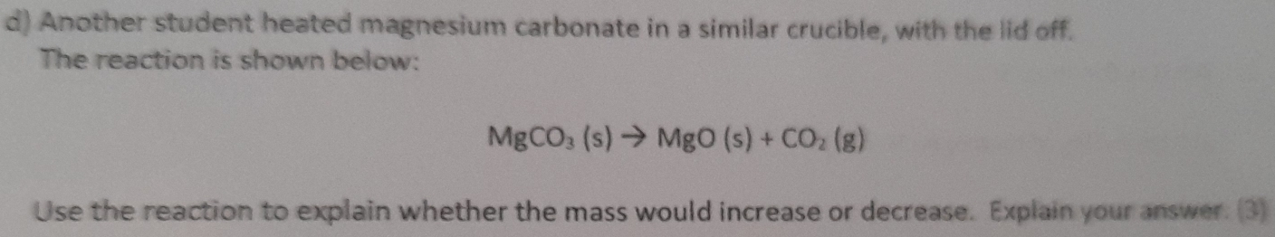 Another student heated magnesium carbonate in a similar crucible, with the lid off. 
The reaction is shown below:
MgCO_3(s)to MgO(s)+CO_2(g)
Use the reaction to explain whether the mass would increase or decrease. Explain your answer. (3)