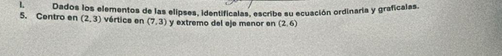 Dados los elementos de las elipses, identificalas, escribe su ecuación ordinaria y graficalas. 
5. Centro en (2,3) vértice en (7,3) y extremo del eje menor en (2,6)