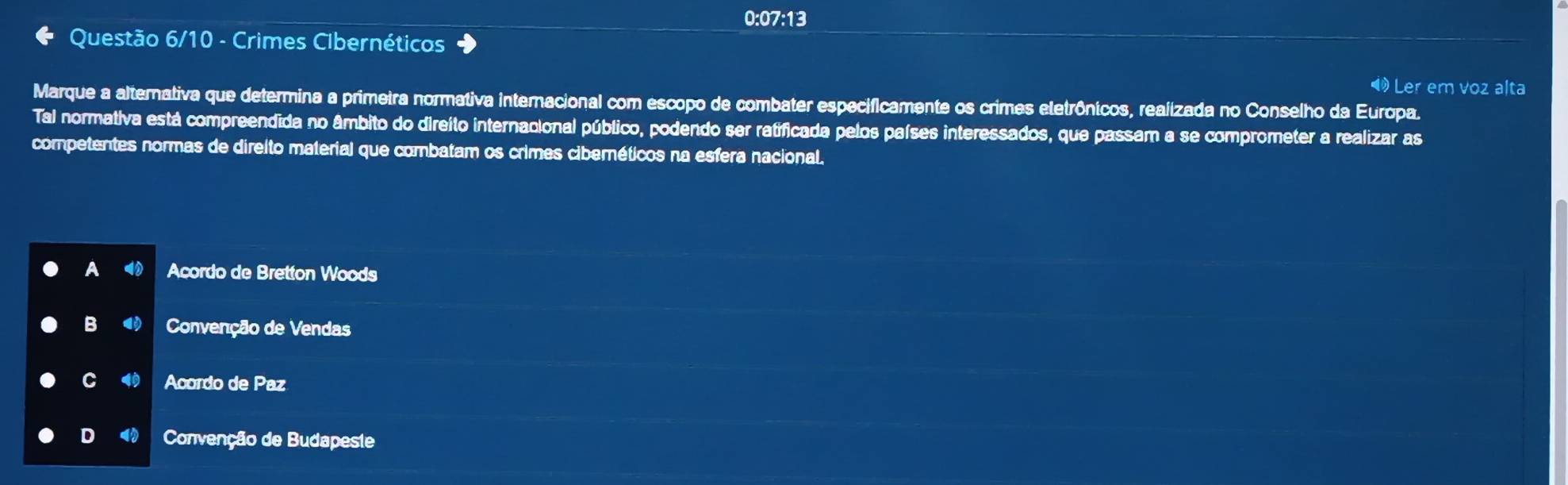 0:07:13
Questão 6/10 - Crimes Clbernéticos
Ler em voz alta
Marque a alternativa que determina a primeira normativa internacional com escopo de combater especificamente os crimes etetrônicos, realizada no Conselho da Europa.
Tal normativa está compreendida no âmbito do direito internacional público, podendo ser ratificada pelos países interessados, que passam a se comprometer a realizar as
competentes normas de direito material que combatam os crimes ciberéticos na esfera nacional.
A ◀ Acordo de Bretton Woods
B Convenção de Vendas
C Acordo de Paz
D Convenção de Budapeste