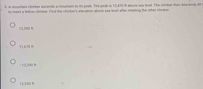 A mountain climber ascends a mountain to its peak. The peak is 12,470 ft above sea level. The climber then descends 80
to meet a fellow climber. Find the climber's elevation above sea level after meeting the other climber.
12,390 ft
11,670 ft
−12,390 ft
12,550 ft