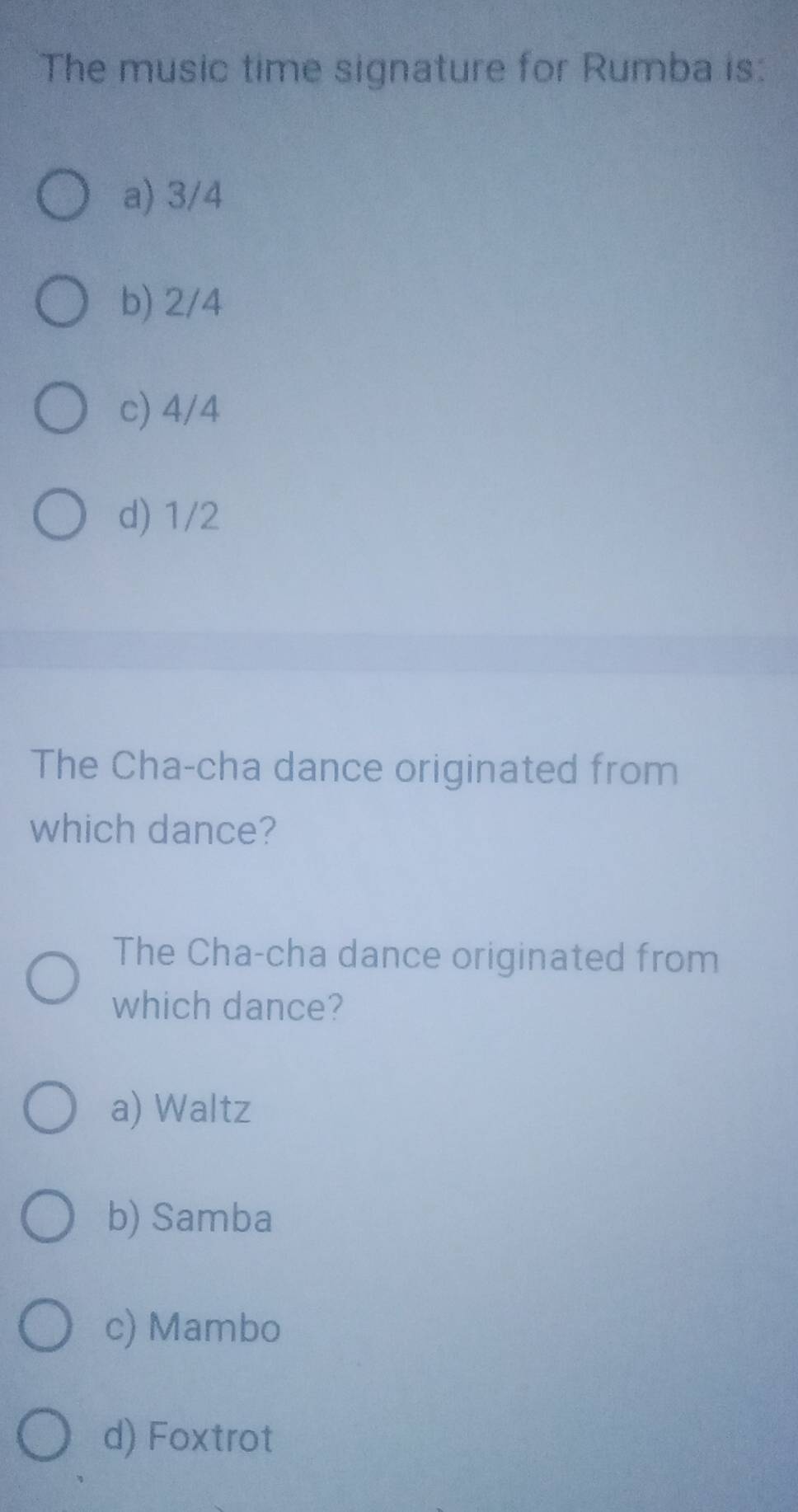 The music time signature for Rumba is:
a) 3/4
b) 2/4
c) 4/4
d) 1/2
The Cha-cha dance originated from
which dance?
The Cha-cha dance originated from
which dance?
a) Waltz
b) Samba
c) Mambo
d) Foxtrot