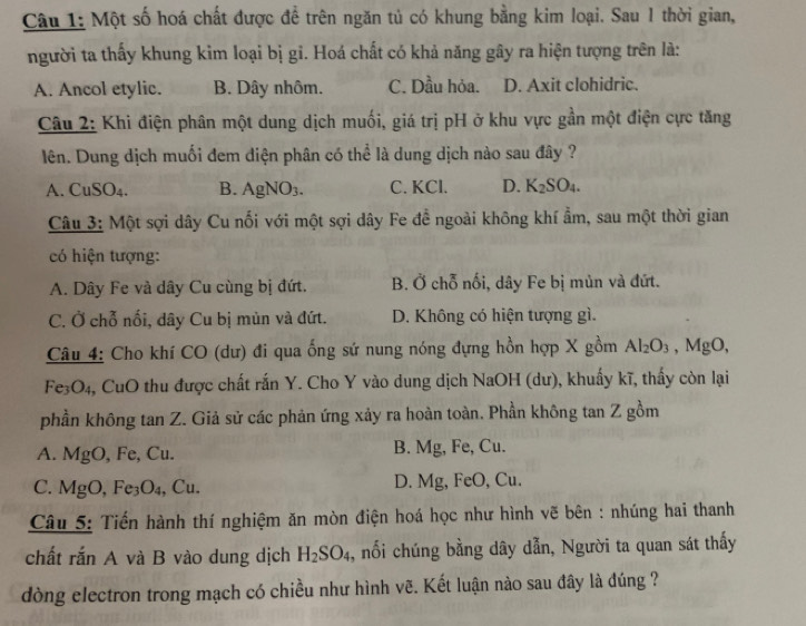 Một số hoá chất được để trên ngăn tủ có khung bằng kim loại. Sau 1 thời gian,
người ta thấy khung kim loại bị gi. Hoá chất có khả năng gây ra hiện tượng trên là:
A. Ancol etylic. B. Dây nhôm. C. Dầu hỏa. D. Axit clohidric.
Câu 2: Khi điện phân một dung dịch muối, giá trị pH ở khu vực gần một điện cực tăng
lên. Dung dịch muối đem diện phân có thể là dung dịch nào sau đây ?
A. CuSO₄. B. AgNO_3. C. KCl. D. K_2SO_4.
Câu 3: Một sợi dây Cu nối với một sợi dây Fe đề ngoài không khí ẩm, sau một thời gian
có hiện tượng:
A. Dây Fe và dây Cu cùng bị đứt. B. Ở chỗ nối, dây Fe bị mùn và đứt.
C. Ở chỗ nối, dây Cu bị mùn và đứt. D. Không có hiện tượng gì.
Câu 4: Cho khí CO (dư) đi qua ống sứ nung nóng đựng hồn hợp X gồm Al_2O_3,MgO,
Fe₃O₄, CuO thu được chất rắn Y. Cho Y vào dung dịch NaOH (dư), khuẩy kĩ, thấy còn lại
phần không tan Z. Giả sử các phản ứng xảy ra hoàn toàn. Phần không tan Z gồm
A. MgO, Fe, Cu. B. Mg, Fe, Cu.
C. Mo O, Fe_3O_4 , Cu. D. Mg, FeO, Cu.
Câu 5: Tiến hành thí nghiệm ăn mòn điện hoá học như hình vẽ bên : nhúng hai thanh
chất rắn A và B vào dung dịch H_2SO_4 , nổi chúng bằng dây dẫn, Người ta quan sát thấy
dòng electron trong mạch có chiều như hình vẽ. Kết luận nào sau đây là đúng ?