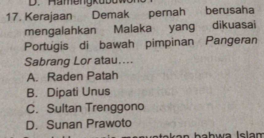 Hämengkubuw
17. Kerajaan Demak pernah berusaha
mengalahkan Malaka yang dikuasai
Portugis di bawah pimpinan Pangeran
Sabrang Lor atau....
A. Raden Patah
B. Dipati Unus
C. Sultan Trenggono
D. Sunan Prawoto
k a n hahwa Islam