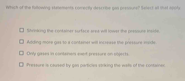 Which of the following statements correctly describe gas pressure? Select all that apply.
Shrinking the container surface area will lower the pressure inside.
Adding more gas to a container will increase the pressure inside.
Only gases in containers exert pressure on objects.
Pressure is caused by gas particles striking the walls of the container.