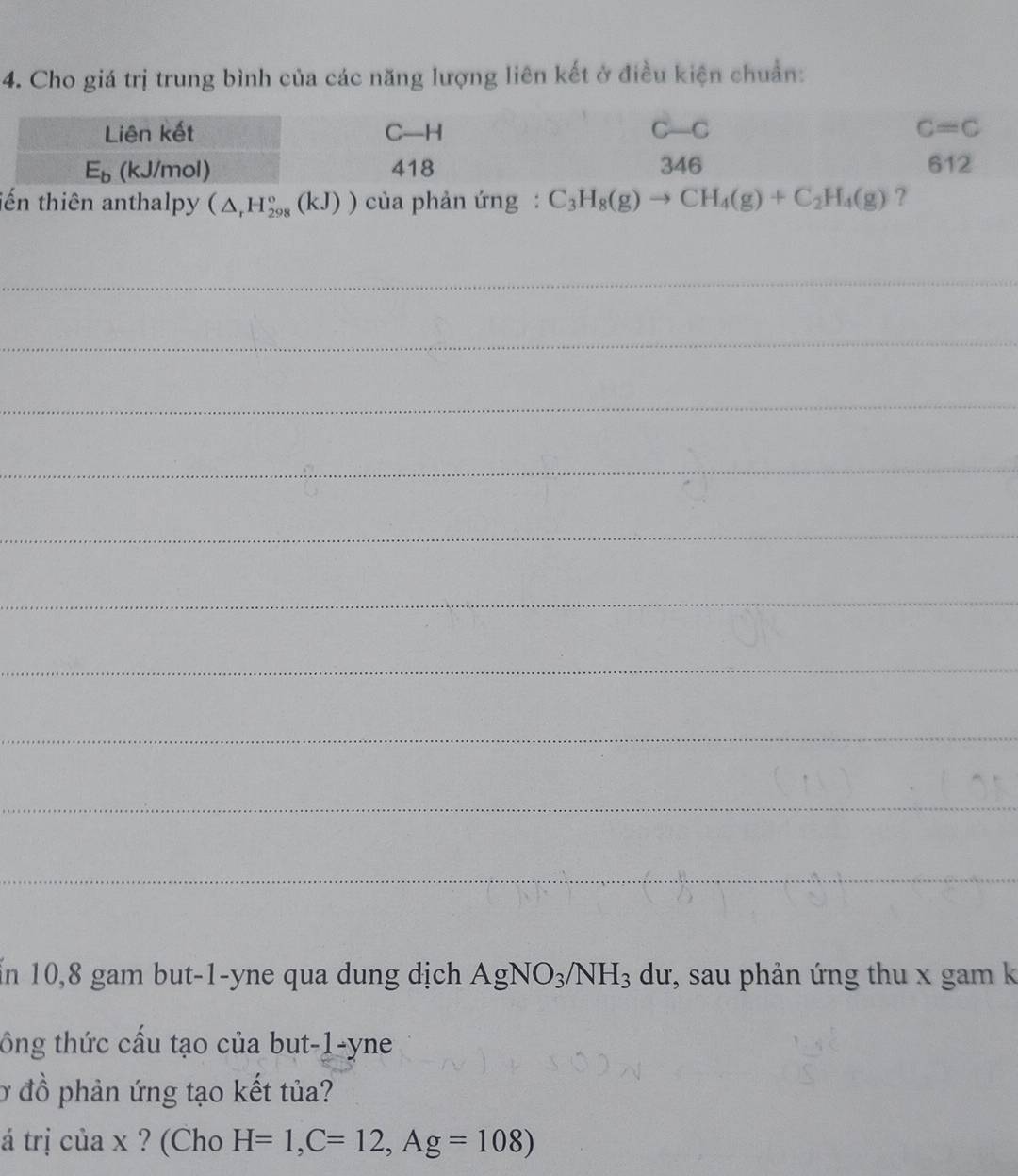 Cho giá trị trung bình của các năng lượng liên kết ở điều kiện chuẩn:
tến thiên anthalpy (△ _rH_(298)°(kJ)) của phản ứng : C_3H_8(g)to CH_4(g)+C_2H_4(g) ?
_
_
_
_
_
_
_
_
_
_
Ấn 10,8 gam but-1-yne qua dung dịch AgNO_3/NH_3 dư, sau phản ứng thu x gam k
tông thức cấu tạo của but-1-yne
Ở đồ phản ứng tạo kết tủa?
á trị của x ? (Cho H=1,C=12,Ag=108)