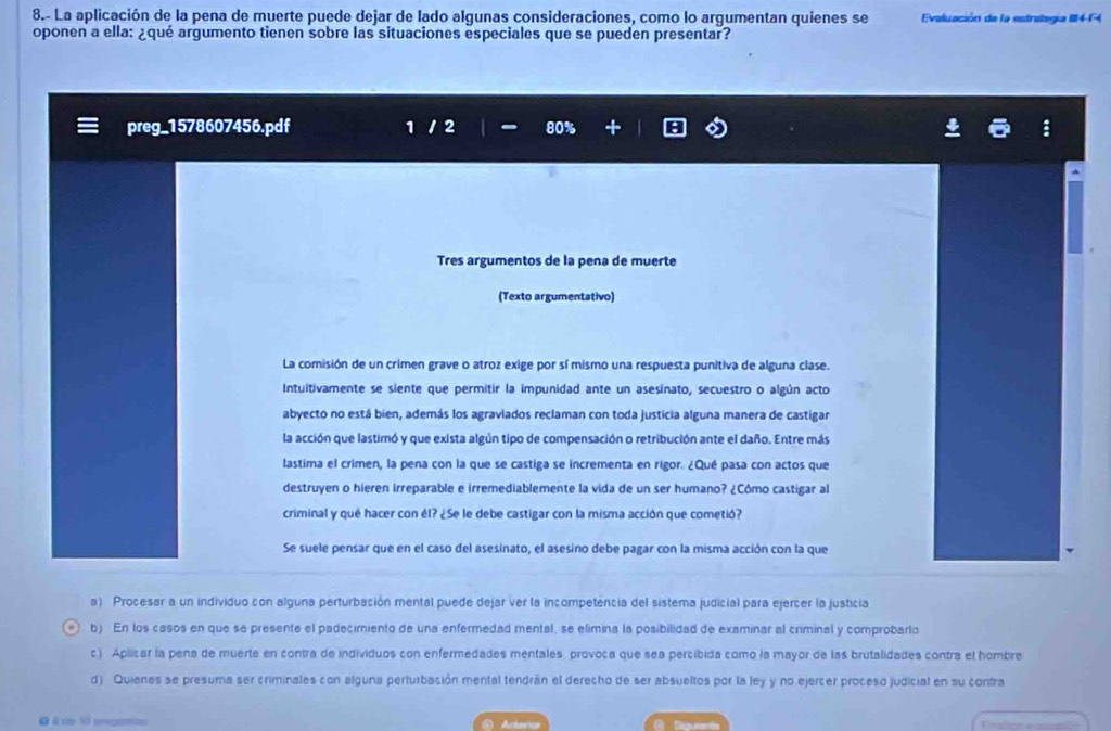 8.- La aplicación de la pena de muerte puede dejar de lado algunas consideraciones, como lo argumentan quienes se Evaluación de la estrategia II4-14
oponen a ella: ¿qué argumento tienen sobre las situaciones especiales que se pueden presentar?
preg_1578607456.pdf 1 2 80%
Tres argumentos de la pena de muerte
(Texto argumentativo)
La comisión de un crimen grave o atroz exige por sí mismo una respuesta punitiva de alguna clase.
Intuitivamente se siente que permitir la impunidad ante un asesinato, secuestro o algún acto
abyecto no está bien, además los agraviados reclaman con toda justicia alguna manera de castigar
la acción que lastimó y que exista algún tipo de compensación o retribución ante el daño. Entre más
lastima el crimen, la pena con la que se castiga se incrementa en rigor. ¿Qué pasa con actos que
destruyen o hieren irreparable e irremediablemente la vida de un ser humano? ¿Cômo castigar al
criminal y qué hacer con él? ¿Se le debe castigar con la misma acción que cometió?
Se suele pensar que en el caso del asesinato, el asesino debe pagar con la misma acción con la que
a) Procesar a un individuo con alguna perturbación mental puede dejar ver la incompetencia del sistema judicial para ejercer la justicia
b) En los casos en que se presente el padecimiento de una enfermedad mental, se elimina la posibilidad de examinar al criminal y comprobarlo
c) Aplicar la pena de muerte en contra de individuos con enfermedades mentales, provoca que sea percibida como la mayor de las brutalidades contra el hombre
d) Quienes se presuma ser criminales con alguna perturbación mental tendrán el derecho de ser absueltos por la ley y no ejercer proceso judicial en su contra
ω I de VI preganas Arter