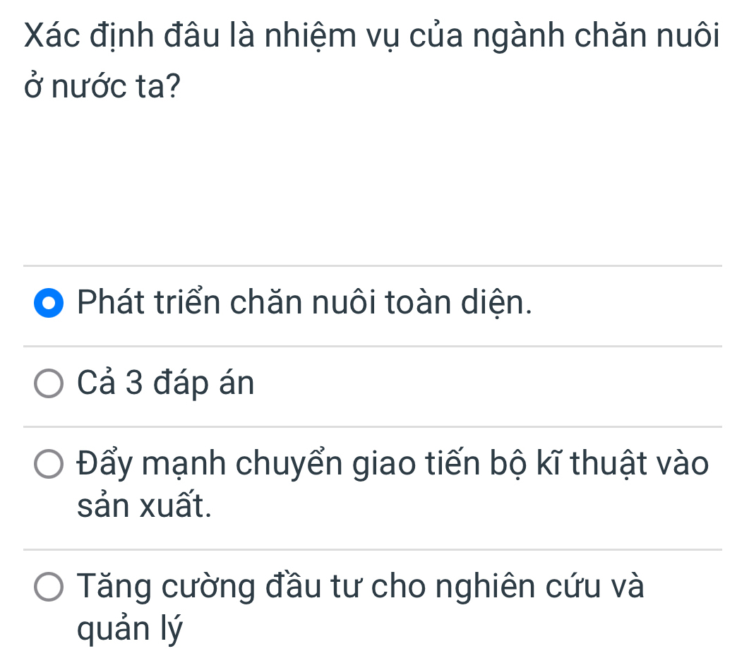 Xác định đâu là nhiệm vụ của ngành chăn nuôi
ở nước ta?
Phát triển chăn nuôi toàn diện.
Cả 3 đáp án
Đẩy mạnh chuyển giao tiến bộ kĩ thuật vào
sản xuất.
Tăng cường đầu tư cho nghiên cứu và
quản lý