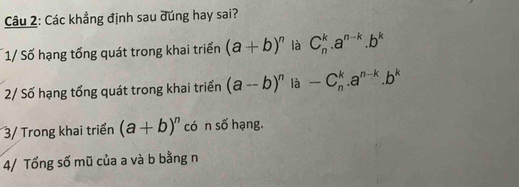 Các khẳng định sau dúng hay sai? 
1/ Số hạng tổng quát trong khai triển (a+b)^n là C_n^(k.a^n-k).b^k
2/ Số hạng tổng quát trong khai triển (a--b)^n là -C_n^(k.a^n-k).b^k
3/ Trong khai triển (a+b)^n có n số hạng. 
4/ Tổng số mũ của a và b bằng n