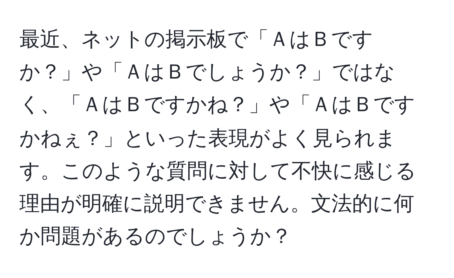 最近、ネットの掲示板で「ＡはＢですか？」や「ＡはＢでしょうか？」ではなく、「ＡはＢですかね？」や「ＡはＢですかねぇ？」といった表現がよく見られます。このような質問に対して不快に感じる理由が明確に説明できません。文法的に何か問題があるのでしょうか？