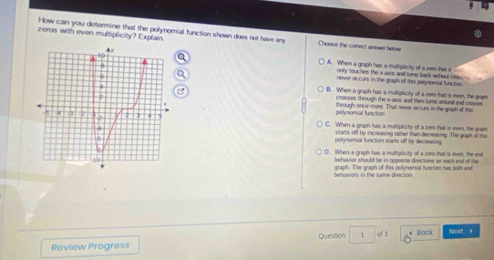 How can you determine that the polynomial function shown does not have any
zeros with even multiplicity? Explain Choose the correct anewer below
A. When a graph has a muttiplicity of a zero that is 
only touches the x-axis and turns back without cros 
never occurs in the graph of this polynomial function.
B. When a graph has a multiplicity of a zere that is even, the graph
crosses through the x-axis and then turns around and crosses
through once more. That never occurs in the graph of this
polynomial function
C. When a graph has a multiplicity of a zer that is even, the graph
starts off by increasing rather than decreasing. The graph of this
polynomial function starts off by decreasing
D. When a graph has a multiplicity of a zer that is even, the end
behavior should be in opposite directions on each end of the
behaviors in the same drection. graph. The graph of this polynomial function has both end
Review Progress Question 1 of 3 4 Back Next