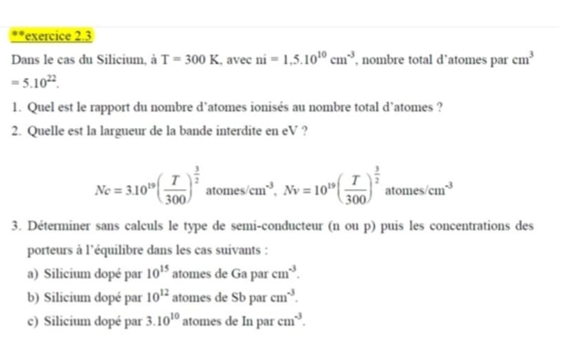 Dans le cas du Silicium, à T=300K , avec ni=1,5.10^(10)cm^(-3) , nombre total d’atomes par cm^3
=5.10^(22). 
1. Quel est le rapport du nombre d’atomes ionisés au nombre total d’atomes ? 
2. Quelle est la largueur de la bande interdite en eV ?
Nc=3.10^(19)( T/300 )^ 3/2 atomes/cm^(-3), Nv=10^(19)( T/300 )^ 3/2  atomes/cm^(-3)
3. Déterminer sans calculs le type de semi-conducteur (n ou p) puis les concentrations des 
porteurs à l'équilibre dans les cas suivants : 
a) Silicium dopé par 10^(15) atomes de Ga par cm^(-3). 
b) Silicium dopé par 10^(12) atomes de Sb par cm^(-3). 
c) Silicium dopé par 3.10^(10) atomes de In par cm^(-3).