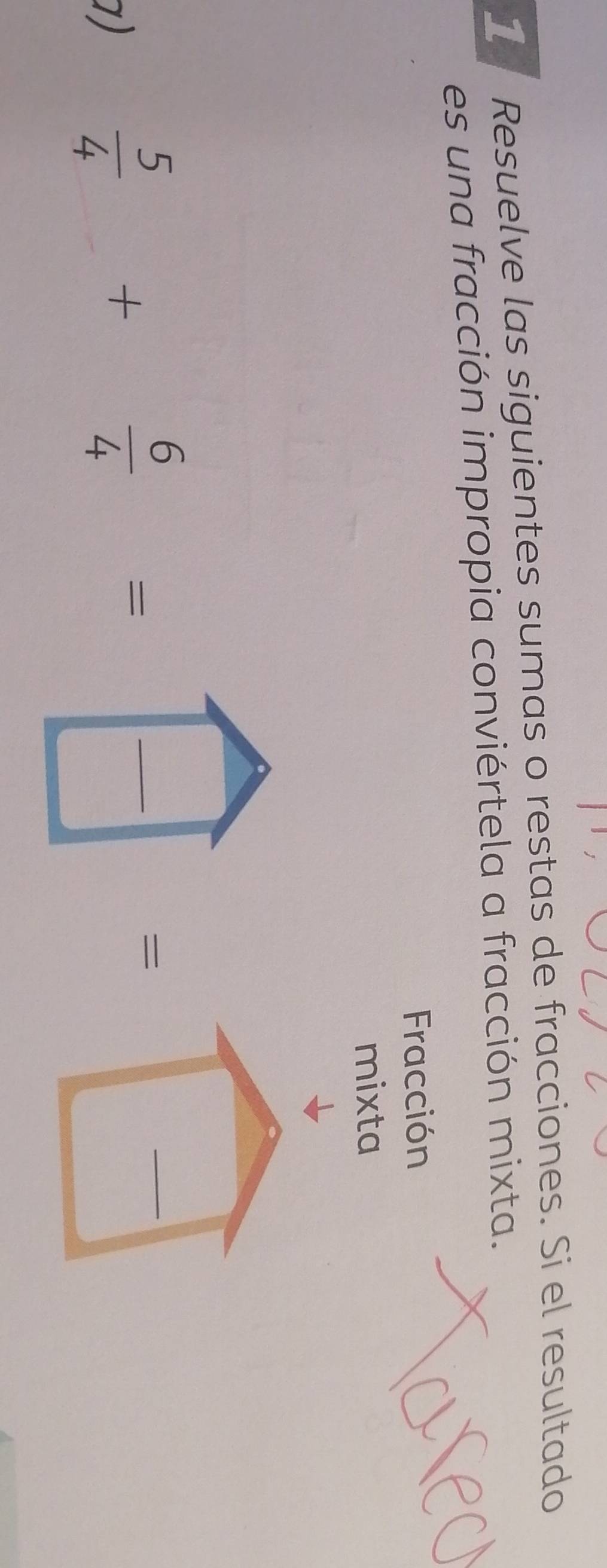 Resuelve las siguientes sumas o restas de fracciones. Si el resultado 
es una fracción impropia conviértela a fracción mixta. 
Fracción 
mixta 
□  | 
_ 
1)
 5/4 + 6/4 =□  □ /□   _ =