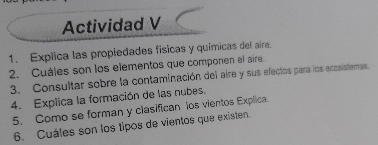 Actividad V 
1. Explica las propiedades físicas y químicas del aire. 
2. Cuáles son los elementos que componen el aire. 
3. Consultar sobre la contaminación del aire y sus efectos para los ecosistemas. 
4. Explica la formación de las nubes. 
5. Como se forman y clasifican los vientos Explica. 
6. Cuáles son los tipos de vientos que existen.