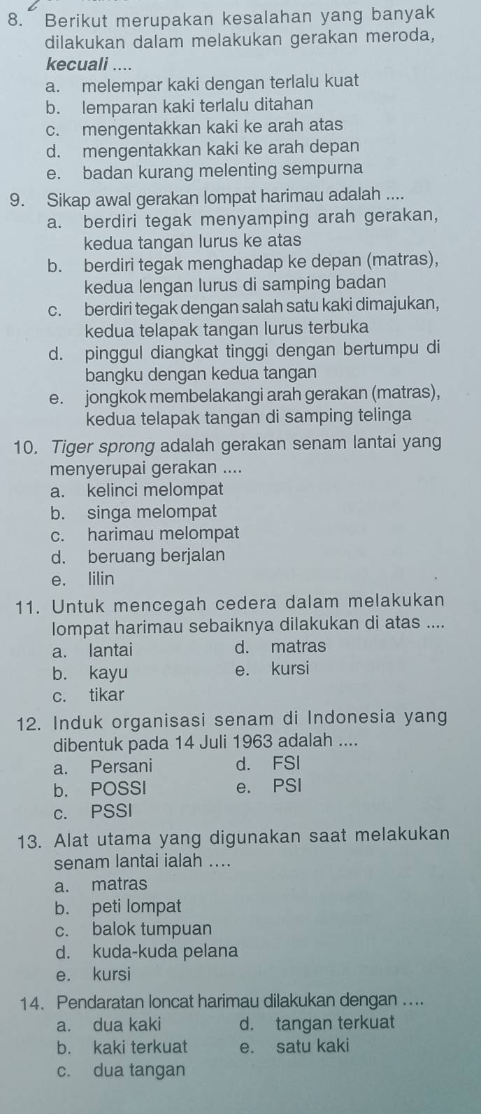 Berikut merupakan kesalahan yang banyak
dilakukan dalam melakukan gerakan meroda,
kecuali ....
a. melempar kaki dengan terlalu kuat
b. lemparan kaki terlalu ditahan
c. mengentakkan kaki ke arah atas
d. mengentakkan kaki ke arah depan
e. badan kurang melenting sempurna
9. Sikap awal gerakan lompat harimau adalah ....
a. berdiri tegak menyamping arah gerakan,
kedua tangan lurus ke atas
b. berdiri tegak menghadap ke depan (matras),
kedua lengan lurus di samping badan
c. berdiri tegak dengan salah satu kaki dimajukan,
kedua telapak tangan lurus terbuka
d. pinggul diangkat tinggi dengan bertumpu di
bangku dengan kedua tangan
e. jongkok membelakangi arah gerakan (matras),
kedua telapak tangan di samping telinga
10. Tiger sprong adalah gerakan senam lantai yang
menyerupai gerakan ....
a. kelinci melompat
b. singa melompat
c. harimau melompat
d. beruang berjalan
e. lilin
11. Untuk mencegah cedera dalam melakukan
lompat harimau sebaiknya dilakukan di atas ....
a. lantai d. matras
b. kayu e. kursi
c. tikar
12. Induk organisasi senam di Indonesia yang
dibentuk pada 14 Juli 1963 adalah ....
a. Persani d. FSI
b. POSSI e. PSI
c. PSSI
13. Alat utama yang digunakan saat melakukan
senam lantai ialah ....
a. matras
b. peti lompat
c. balok tumpuan
d. kuda-kuda pelana
e. kursi
14. Pendaratan loncat harimau dilakukan dengan ....
a. dua kaki d. tangan terkuat
b. kaki terkuat e. satu kaki
c. dua tangan